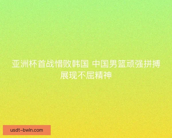 亚洲杯首战惜败韩国 中国男篮顽强拼搏展现不屈精神
